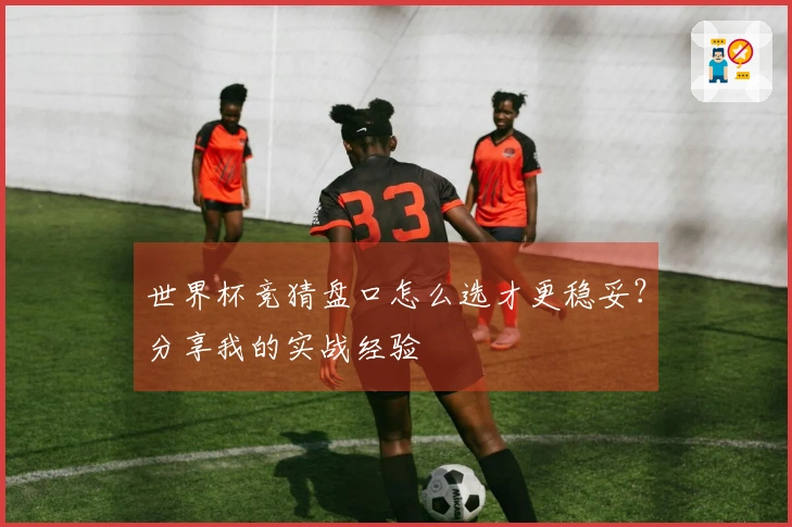 世界杯竞猜盘口怎么选才更稳妥？分享我的实战经验